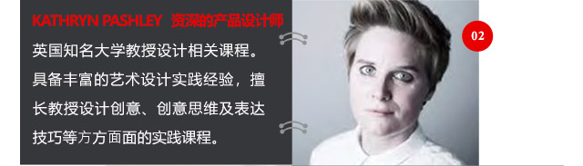 KATHRYN PASHLEY資深的產(chǎn)品設(shè)計(jì)師英國知名大學(xué)教授設(shè)計(jì)相關(guān)課程。具備豐富的藝術(shù)設(shè)計(jì)實(shí)踐經(jīng)驗(yàn)，擅長教授設(shè)計(jì)創(chuàng)意、創(chuàng)意思維及表達(dá)技巧等方方面面的實(shí)踐課程。